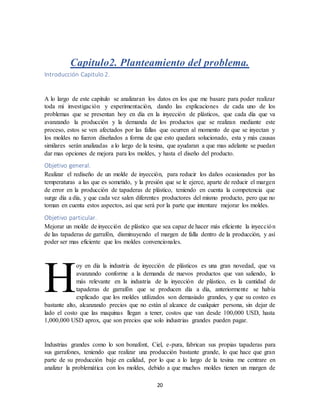 20
Capitulo2. Planteamiento del problema.
Introducción Capitulo 2.
A lo largo de este capitulo se analizaran los datos en los que me basare para poder realizar
toda mi investigación y experimentación, dando las explicaciones de cada uno de los
problemas que se presentan hoy en día en la inyección de plásticos, que cada día que va
avanzando la producción y la demanda de los productos que se realizan mediante este
proceso, estos se ven afectados por las fallas que ocurren al momento de que se inyectan y
los moldes no fueron diseñados a forma de que esto quedara solucionado, esta y más causas
similares serán analizadas a lo largo de la tesina, que ayudaran a que mas adelante se puedan
dar mas opciones de mejora para los moldes, y hasta el diseño del producto.
Objetivo general.
Realizar el rediseño de un molde de inyección, para reducir los daños ocasionados por las
temperaturas a las que es sometido, y la presión que se le ejerce, aparte de reducir el margen
de error en la producción de tapaderas de plástico, teniendo en cuenta la competencia que
surge día a día, y que cada vez salen diferentes productores del mismo producto, pero que no
toman en cuenta estos aspectos, así que será por la parte que intentare mejorar los moldes.
Objetivo particular.
Mejorar un molde de inyección de plástico que sea capaz de hacer más eficiente la inyección
de las tapaderas de garrafón, disminuyendo el margen de falla dentro de la producción, y así
poder ser mas eficiente que los moldes convencionales.
oy en día la industria de inyección de plásticos es una gran novedad, que va
avanzando conforme a la demanda de nuevos productos que van saliendo, lo
más relevante en la industria de la inyección de plástico, es la cantidad de
tapaderas de garrafón que se producen día a día, anteriormente se había
explicado que los moldes utilizados son demasiado grandes, y que su costeo es
bastante alto, alcanzando precios que no están al alcance de cualquier persona, sin dejar de
lado el costo que las maquinas llegan a tener, costos que van desde 100,000 USD, hasta
1,000,000 USD aprox, que son precios que solo industrias grandes pueden pagar.
Industrias grandes como lo son bonafont, Ciel, e-pura, fabrican sus propias tapaderas para
sus garrafones, teniendo que realizar una producción bastante grande, lo que hace que gran
parte de su producción baje en calidad, por lo que a lo largo de la tesina me centrare en
analizar la problemática con los moldes, debido a que muchos moldes tienen un margen de
H
 