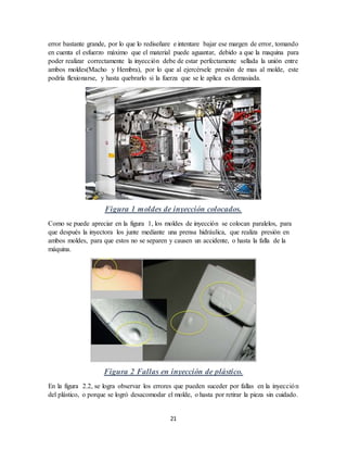 21
error bastante grande, por lo que lo rediseñare e intentare bajar ese margen de error, tomando
en cuenta el esfuerzo máximo que el material puede aguantar, debido a que la maquina para
poder realizar correctamente la inyección debe de estar perfectamente sellada la unión entre
ambos moldes(Macho y Hembra), por lo que al ejercérsele presión de mas al molde, este
podría flexionarse, y hasta quebrarlo si la fuerza que se le aplica es demasiada.
Figura 1 moldes de inyección colocados.
Como se puede apreciar en la figura 1, los moldes de inyección se colocan paralelos, para
que después la inyectora los junte mediante una prensa hidráulica, que realiza presión en
ambos moldes, para que estos no se separen y causen un accidente, o hasta la falla de la
máquina.
Figura 2 Fallas en inyección de plástico.
En la figura 2.2, se logra observar los errores que pueden suceder por fallas en la inyección
del plástico, o porque se logró desacomodar el molde, o hasta por retirar la pieza sin cuidado.
 