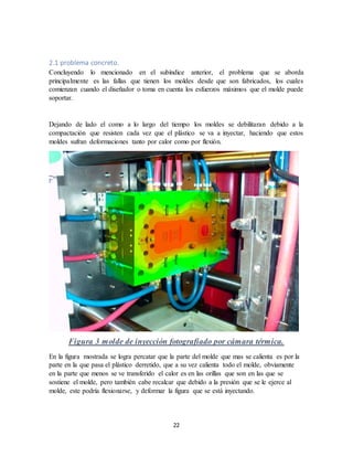 22
2.1 problema concreto.
Concluyendo lo mencionado en el subíndice anterior, el problema que se aborda
principalmente es las fallas que tienen los moldes desde que son fabricados, los cuales
comienzan cuando el diseñador o toma en cuenta los esfuerzos máximos que el molde puede
soportar.
Dejando de lado el como a lo largo del tiempo los moldes se debilitaran debido a la
compactación que resisten cada vez que el plástico se va a inyectar, haciendo que estos
moldes sufran deformaciones tanto por calor como por flexión.
Figura 3 molde de inyección fotografiado por cámara térmica.
En la figura mostrada se logra percatar que la parte del molde que mas se calienta es por la
parte en la que pasa el plástico derretido, que a su vez calienta todo el molde, obviamente
en la parte que menos se ve transferido el calor es en las orillas que son en las que se
sostiene el molde, pero también cabe recalcar que debido a la presión que se le ejerce al
molde, este podría flexionarse, y deformar la figura que se está inyectando.
 