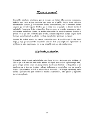 25
Hipótesis general.
Los moldes diseñados actualmente para la inyección de plástico fallan por una u otra razón,
teniendo esto como un gran problema para quien usa el molde, debido a que estos son
bastantemente costosos, y si el diseñador no hizo un buen trabajo, este va a terminar siendo
un gasto que no valió la pena, debido a que el molde en si no cumplió su función debido al
mal diseño, la mayoría de los moldes al ser de acero, como se les aplica temperaturas altas,
estos tienden a calentarse de mas y al no tener una ventilación, estos se flexionan debido a la
presión con la que estos compactan para inyectar, donde la temperatura cumple un gran papel
haciendo que el material se caliente y se haga mas plástico, perdiendo su rigidez.
Además, los moldes actuales no cuentan con ventilaciones, lo que hace que el calor no se
disipe, y haga que estos moldes se calientes aún más fácil y se cumpla más rápidamente el
problema ya antes mencionado, por lo que mi molde será con más ventilaciones.
Hipótesis particular.
Los moldes aparte de estar mal diseñados para disipar el calor, tienen otro gran problema, el
cual es que al no tener un buen diseño interno, no logran hacer que las tapas se hagan bien,
que a la larga termina siendo un gran problema puesto que el material se desperdicia, y las
tapaderas que se inyectan, terminan saliendo defectuosas o con rebabas, cosa que es mala
debido a que al menos 10% de la producción es defectuosa, y a la larga esto es muy malo
debido a que seria una gran cantidad de material desperdiciado, entre plástico y pigmento
que se va quedando.
 