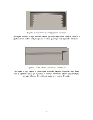 27
Figura 6 vista frontal de la figura a inyectar
En la figura mostrada se logra apreciar la forma que estaría inyectando, dando la forma de la
tapadera, donde también se logra apreciar el orificio por el que sería inyectado el material.
Figura 7 vista lateral seccionada del molde
En la figura se logra mostrar el cómo llegaría el plástico mediante el barreno, hasta donde
seria la tapadera dejando que el plástico se distribuya libremente, además de que se logra
apreciar la barrera del molde que realizaría el proceso de cizalla.
 
