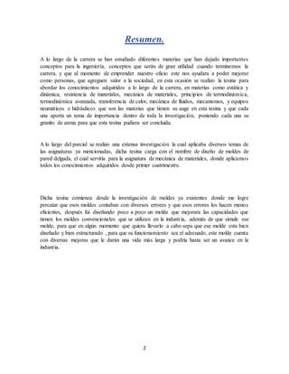 2
Resumen.
A lo largo de la carrera se han estudiado diferentes materias que han dejado importantes
conceptos para la ingeniería, conceptos que serán de gran utilidad cuando terminemos la
carrera, y que al momento de emprender nuestro oficio este nos ayudara a poder mejorar
como personas, que agreguen valor a la sociedad, en esta ocasión se realizo la tesina para
abordar los conocimientos adquiridos a lo largo de la carrera, en materias como estática y
dinámica, resistencia de materiales, mecánica de materiales, principios de termodinámica,
termodinámica avanzada, transferencia de calor, mecánica de fluidos, mecanismos, y equipos
neumáticos e hidráulicos que son las materias que tienen su auge en esta tesina y que cada
una aporta un tema de importancia dentro de toda la investigación, poniendo cada una su
granito de arena para que esta tesina pudiera ser concluida.
A lo largo del parcial se realizo una extensa investigación la cual aplicaba diversos temas de
las asignaturas ya mencionadas, dicha tesina carga con el nombre de diseño de moldes de
pared delgada, el cual serviría para la asignatura de mecánica de materiales, donde aplicamos
todos los conocimientos adquiridos desde primer cuatrimestre.
Dicha tesina comienza desde la investigación de moldes ya existentes donde me logre
percatar que esos moldes contaban con diversos errores y que esos errores los hacen menos
eficientes, después fui diseñando poco a poco un molde que mejorara las capacidades que
tienen los moldes convencionales que se utilizan en la industria, además de que simule ese
molde, para que en algún momento que quiera llevarlo a cabo sepa que ese molde esta bien
diseñado y bien estructurado , para que su funcionamiento sea el adecuado, este molde cuenta
con diversas mejoras que le darán una vida más larga y podría hasta ser un avance en la
industria.
 