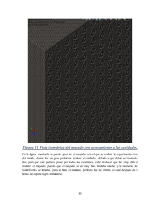 30
Figura 11 Vista isométrica del mayado con acercamiento a las cavidades.
En la figura mostrada se puede apreciar el mayado con el que se realizó la experimentación
del molde, donde fue un gran problema realizar el mallado, debido a que debió ser bastante
fino para que este pudiera pasar por todas las cavidades, cabe destacar que fue muy difícil
realizar el mayado, puesto que el mayado al ser muy fino tardaba mucho y la memoria de
SolidWorks se llenaba, pero al final el mallado perfecto fue de 10mm, el cual después de 3
horas de espera logro terminarse.
 
