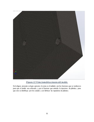 31
Figura 12 Vista isométrica trasera del molde.
En la figura presente se logra apreciar el como es el mallado por los barrenos que se realizaron
para que el molde sea colocado, y por el barreno que entraría la inyectora de plástico, para
que este se distribuya por los canales y así fabricar las tapaderas de plástico.
 