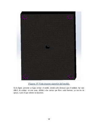 34
Figura 15 Vista trasera superior del molde.
En la figura presente se logra revisar el molde, donde cabe destacar que el mallado fue más
difícil de realizar en esta zona, debido a las curvas que lleva cada barreno, ya sea los de
apoyo, o por el que entrara la inyectora.
 