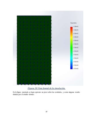 37
Figura 18 Vista frontal de la simulación.
En la figura mostrada se logra apreciar un poco sobre las cavidades, y como ninguna resulto
dañada por el estudio térmico.
 