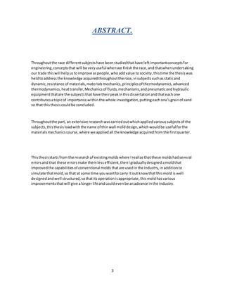 3
ABSTRACT.
Throughoutthe race differentsubjectshave beenstudiedthathave leftimportantconceptsfor
engineering,conceptsthatwill be veryusefulwhenwe finishthe race,andthatwhenundertaking
our trade thiswill helpustoimprove aspeople,whoaddvalue tosociety,thistime the thesiswas
heldtoaddressthe knowledge acquiredthroughoutthe race,insubjectssuchasstaticand
dynamic,resistance of materials,materialsmechanics,principlesof thermodynamics,advanced
thermodynamics,heattransfer,Mechanicsof fluids,mechanisms,andpneumaticandhydraulic
equipmentthatare the subjectsthathave theirpeakinthisdissertationandthateachone
contributesatopicof importance withinthe whole investigation,puttingeachone'sgrainof sand
so that thisthesiscouldbe concluded.
Throughoutthe part, an extensive researchwascarriedoutwhichappliedvarioussubjectsof the
subjects,thisthesisloadwiththe name of thinwall molddesign,whichwouldbe useful forthe
materialsmechanicscourse,where we appliedall the knowledge acquiredfromthe firstquarter.
Thisthesisstartsfrom the researchof existingmoldswhere Irealize thatthese moldshadseveral
errorsand that these errorsmake themlessefficient,thenIgraduallydesignedamoldthat
improvedthe capabilitiesof conventional moldsthatare usedinthe industry,inadditionto
simulate thatmold,sothat at some time youwantto carry itout know that thismold iswell
designedandwell structured,sothatitsoperationisappropriate,thismoldhasvarious
improvementsthatwill give alongerlifeandcouldevenbe anadvance inthe industry.
 