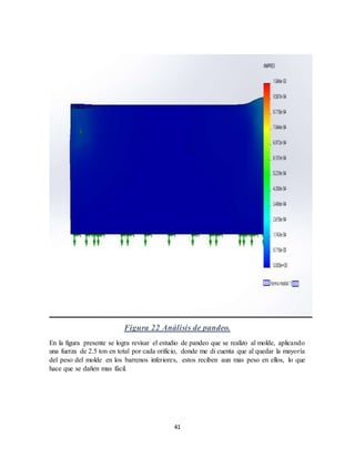41
Figura 22 Análisis de pandeo.
En la figura presente se logra revisar el estudio de pandeo que se realizo al molde, aplicando
una fuerza de 2.5 ton en total por cada orificio, donde me di cuenta que al quedar la mayoría
del peso del molde en los barrenos inferiores, estos reciben aun mas peso en ellos, lo que
hace que se dañen mas fácil.
 