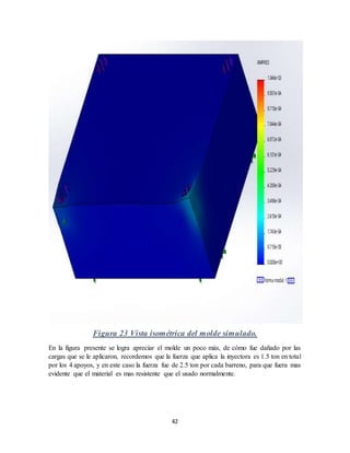 42
Figura 23 Vista isométrica del molde simulado.
En la figura presente se logra apreciar el molde un poco más, de cómo fue dañado por las
cargas que se le aplicaron, recordemos que la fuerza que aplica la inyectora es 1.5 ton en total
por los 4 apoyos, y en este caso la fuerza fue de 2.5 ton por cada barreno, para que fuera mas
evidente que el material es mas resistente que el usado normalmente.
 