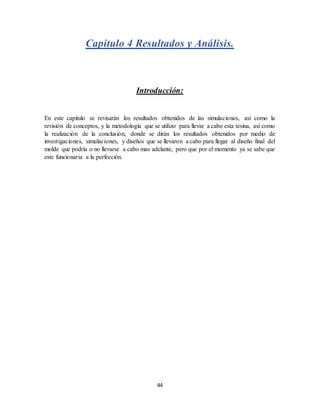 44
Capitulo 4 Resultados y Análisis.
Introducción:
En este capitulo se revisarán los resultados obtenidos de las simulaciones, así como la
revisión de conceptos, y la metodología que se utilizo para llevar a cabo esta tesina, así como
la realización de la conclusión, donde se dirán los resultados obtenidos por medio de
investigaciones, simulaciones, y diseños que se llevaron a cabo para llegar al diseño final del
molde que podría o no llevarse a cabo mas adelante, pero que por el momento ya se sabe que
este funcionaria a la perfección.
 