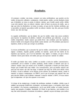45
Resultados.
Al comenzar a realizar esta tesina, comencé con varias problemáticas que suceden con los
moldes de inyección utilizados comúnmente, donde muchos moldes son mal diseñados desde
que el diseñador no toma en cuenta el esfuerzo máximo que el molde puede recibir, debido
a que todo material tiene un esfuerzo máximo antes de hacer un proceso de cizalla, que es
algo que todos los diseñadores no toman en cuenta, así que este fue el primer problema, que
se necesitaba un material que pudiera recibir un esfuerzo máximo muy alto, para que el molde
tuviera una vida más larga.
La segunda problemática que me plantee fue que los moldes tenían muy pocas cavidades
para inyectar las tapaderas de plástico, teniendo otro problema que solucionar, ya que los
moldes desperdician mucho espacio que podría llevar más cavidades para más tapaderas,
donde el molde en la categoría del que diseñe cuenta máximo con 196 cavidades para inyectar
tapaderas, donde yo tenia que corregir ese problema.
La tercera problemática que se presento fue que los moldes convencionales se desbordan en
algunas cavidades, dejando grandes perdidas de material, aparte del mal diseño de las
tapaderas que inyectan, que al ser de materiales muy rígidos se rompen, así que se busco
rediseñar toda la parte interna del molde para que este inyectara material de calidad.
El molde que diseñe tiene varios cambios en cuestión a todos los moldes convencionales,
comenzando por la solución al primer problema, donde cambie el material para que su
esfuerzo máximo fuera por encima de los 30,000N, y mejorando el diseño por todas partes,
busque que el molde fuera muy similar a los convencionales, pero con muchas mejoras mas
para que este tuviera una vida mas larga, el material que elegí fue A286 acero aleado a base
de hierro, el cual es utilizado en los bloques de los motores de combustión interna, donde el
material se expone a temperaturas de 3000°C, por lo que al escoger este material hice una
gran elección debido a que el plástico solamente se inyecta máximo a 300°C, 10 veces menos
que la temperatura a la que esta expuesto en un motor.
A lo largo de las simulaciones el molde dio problemas mediante el mallado, debido a que el
mallado que proponía SolidWorks al principio, era bastante grueso, y no lograba cubrir todas
las cavidades y los barrenos completamente, por lo que decidí realizar un cambio haciendo
mucho mas pequeño el mallado, haciéndolo de 10mm, lo que funciono, pero también al ser
muy fino tardo demasiado al momento de realizarse, quitando un poco de tiempo para realizar
 