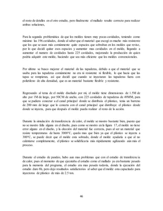 46
el resto de detalles en el otro estudio, pero finalmente el mallado resulto correcto para realizar
ambas soluciones,
Para la segunda problemática de que los moldes tienen muy pocas cavidades, teniendo como
máximo las 196 cavidades, donde al saber que el material que escogí es mucho más resistente
que los que se usan más comúnmente quite espacios que sobraban en los moldes que revise,
por lo que decidí quitar esos espacios y aumentar mas cavidades en el molde, llegando a
aumentar el numero de cavidades hasta 225 cavidades, mejorando la producción de quien
podría adquirir este molde, haciendo que sea más eficiente que los moldes convencionales.
Por ultimo se busco mejorar el material de las tapaderas, debido a que el material que se
usaba para las tapaderas comúnmente no era ni resistente ni flexible, lo que hacia que las
tapas se rompieran, así que decidí que cuando se inyectaran las tapaderas fuera con
polietileno de alta densidad, que es un material bastante flexible y resistente.
Regresando al tema de el molde diseñado por mí, el molde tiene dimensiones de 1.5M de
alto por 1M de largo, por 50CM de ancho, con 225 cavidades de tapaderas de 49MM, para
que se pudiera conectar a el canal principal donde se distribuía el plástico, tenia un barreno
de 200 mm de largo que lo conecta con el canal principal que distribuye el plástico desde
donde se inyecta, para que después el molde pueda realizar el resto de la acción.
Durante la simulación de transferencia de calor, el molde se mostro bastante bien, puesto que
no se mostro falla alguna en el diseño, pues como se mostro en la figura 17, el molde no tiene
error alguno en el diseño, y la elección del material fue correcta, pues al ser un material que
resiste temperaturas de hasta 3000°C, queda mas que bien ya que el plástico se inyecta a
300°C, se puede decir que el molde esta sobrado, donde el molde ayudaría a que al no
calentarse completamente, el plástico se solidificaría más rápidamente agilizando aún más el
proceso.
Durante el estudio de pandeo, hubo aun mas problemas que con el estudio de transferencia
de calor, pues al momento de que ejecutaba el estudio como el mallado ya era bastante pesado
para la memoria del programa, el estudio era mas pesado todavía, donde la ejecución del
estudio duro 8h, pero dejo resultados satisfactorios al saber que el molde esta capacitado para
inyectoras de plástico de más de 2.5 ton.
 