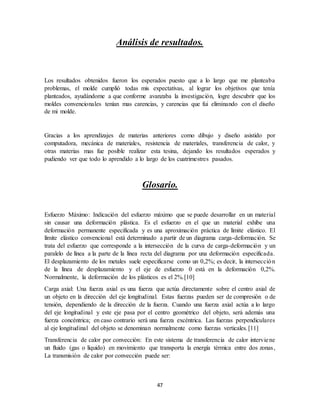 47
Análisis de resultados.
Los resultados obtenidos fueron los esperados puesto que a lo largo que me planteaba
problemas, el molde cumplió todas mis expectativas, al lograr los objetivos que tenía
planteados, ayudándome a que conforme avanzaba la investigación, logre descubrir que los
moldes convencionales tenían mas carencias, y carencias que fui eliminando con el diseño
de mi molde.
Gracias a los aprendizajes de materias anteriores como dibujo y diseño asistido por
computadora, mecánica de materiales, resistencia de materiales, transferencia de calor, y
otras materias mas fue posible realizar esta tesina, dejando los resultados esperados y
pudiendo ver que todo lo aprendido a lo largo de los cuatrimestres pasados.
Glosario.
Esfuerzo Máximo: Indicación del esfuerzo máximo que se puede desarrollar en un material
sin causar una deformación plástica. Es el esfuerzo en el que un material exhibe una
deformación permanente especificada y es una aproximación práctica de límite elástico. El
límite elástico convencional está determinado a partir de un diagrama carga-deformación. Se
trata del esfuerzo que corresponde a la intersección de la curva de carga-deformación y un
paralelo de línea a la parte de la línea recta del diagrama por una deformación especificada.
El desplazamiento de los metales suele especificarse como un 0,2%; es decir, la intersección
de la línea de desplazamiento y el eje de esfuerzo 0 está en la deformación 0,2%.
Normalmente, la deformación de los plásticos es el 2%.[10]
Carga axial: Una fuerza axial es una fuerza que actúa directamente sobre el centro axial de
un objeto en la dirección del eje longitudinal. Estas fuerzas pueden ser de compresión o de
tensión, dependiendo de la dirección de la fuerza. Cuando una fuerza axial actúa a lo largo
del eje longitudinal y este eje pasa por el centro geométrico del objeto, será además una
fuerza concéntrica; en caso contrario será una fuerza excéntrica. Las fuerzas perpendiculares
al eje longitudinal del objeto se denominan normalmente como fuerzas verticales.[11]
Transferencia de calor por convección: En este sistema de transferencia de calor interviene
un fluido (gas o líquido) en movimiento que transporta la energía térmica entre dos zonas,
La transmisión de calor por convección puede ser:
 