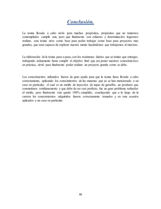 49
Conclusión.
La tesina llevada a cabo sirvió para muchos propósitos, propósitos que no teníamos
contemplados cumplir aun, pero que finalmente con esfuerzo y determinación logramos
realizar, esta tesina sirve como base para poder trabajar como base para proyectos mas
grandes, que sean capaces de explorar nuestra mente haciéndonos que trabajemos al máximo.
La elaboración de la tesina paso a paso, con los resúmenes diarios que se tenían que entregar,
trabajando arduamente hasta cumplir el objetivo final que era poner nuestros conocimientos
en práctica, sirvió para finalmente poder realizar un proyecto grande como se debe.
Los conocimientos utilizados fueron de gran ayuda para que la tesina fuera llevada a cabo
correctamente, aplicando los conocimientos de las materias que ya se han mencionado a un
caso en particular, el cual es un molde de inyección de tapas de garrafón, un producto que
consumimos cotidianamente y que debe de ser casi perfecto, fue un gran problema rediseñar
el molde, pero finalmente este quedo 100% cumplido, concluyendo que a lo largo de la
carrera los conocimientos adquiridos fueron correctamente tomados y en esta ocasión
aplicados a un caso en particular.
 