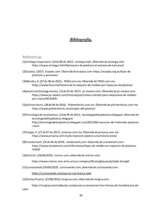 50
Bibliografía.
Referencias
[1]aristegui maquinaria.(14de 08 de 2012). aristegui.info.Obtenidode aristegui.info:
https://www.aristegui.info/fabricacion-de-plasticos-el-proceso-de-extrusion/
[2]Ecoplas.(2017). Ecoplas.com.Obtenidode Ecoplas.com:https://ecoplas.org.ar/tipos-de-
plasticos-y-procesos/
[3]Mendez,D.(07 de 08 de 2015). TKNO.com.mx.Obtenidode TKNO.com.mx:
https://www.tkno.mx/historia-de-la-maquina-de-moldeo-por-inyeccion-de-plastico/
[4]plasticstechnologymexico.(15de 03 de 2017). pt-mexico.com.Obtenidode pt-mexico.com:
https://www.pt-mexico.com/noticias/post/nuevo-estndar-para-maquinaria-de-moldeo-
por-inyecci%C3%B3n
[5]polimertecnic.(06de 04 de 2016). Polimertecnic.com.mx.Obtenidode polimertecnic.com.mx:
https://www.polimertecnic.com/origen-del-plastico/
[6]Tecnologiade losplasticos.(13de 06 de 2011). tecnologiadelosplasticos.blogspot.Obtenidode
tecnologiadelosplasticos.blogspot:
http://tecnologiadelosplasticos.blogspot.com/2011/06/inyeccion-de-materiales-plasticos-
i.html
{7]Vargas,P.(27 de 07 de 2017). privarsa.com.mx.Obtenidode privarsa.com.mx:
https://www.privarsa.com.mx/la-inyeccion-plastico-una-historia-exito/
[8]Vicedormarti.(01de 04 de 2019). vicedomarti,com.Obtenidode vicedomarti.com:
https://www.vicedomarti.com/informacion/tipos-de-moldes-en-inyeccion-de-plasticos-
id1610
[10]Instron.(24/04/2019). instron.com, obtenidode instron.com:
https://www.instron.com.ar/es-ar/our-company/library/glossary/y/yield-strength
[11]curiosoando(24/04/2019). curiosoando.com, obtenidode curiosoando.com:
https://curiosoando.com/que-es-una-fuerza-axial
[12]CarlosPizarro.(27/06/2013).nerguiza.com, obtenidode nergiza.com:
https://nergiza.com/radiacion-conduccion-y-conveccion-tres-formas-de-transferencia-de-
calor
 