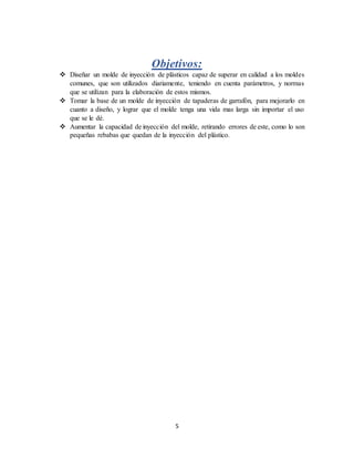 5
Objetivos:
 Diseñar un molde de inyección de plásticos capaz de superar en calidad a los moldes
comunes, que son utilizados diariamente, teniendo en cuenta parámetros, y normas
que se utilizan para la elaboración de estos mismos.
 Tomar la base de un molde de inyección de tapaderas de garrafón, para mejorarlo en
cuanto a diseño, y lograr que el molde tenga una vida mas larga sin importar el uso
que se le dé.
 Aumentar la capacidad de inyección del molde, retirando errores de este, como lo son
pequeñas rebabas que quedan de la inyección del plástico.
 