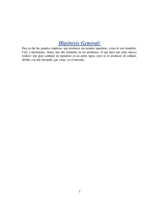 7
Hipótesis General:
Hoy en día las grandes empresas que producen sus propias tapaderas, como lo son bonafont,
Ciel, y electropura, tienen una alta demanda en sus productos, lo que hace que estas marcas
realicen una gran cantidad de tapaderas en un cierto lapso, pero no lo producen de calidad,
debido a la alta demanda que existe en el mercado.
 