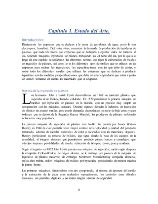 8
Capítulo 1. Estado del Arte.
Introducción:
Diariamente las empresas que se dedican a la venta de garrafones de agua, como lo son
electropura, bonafont, Ciel, entre otras, aumentan la demanda de producción de tapaderas de
plástico, que cada vez hacen que empresas que se dediquen a inyectar miles de millares al
día, teniendo maquinas inyectoras de plástico trabajando las 24 horas del día, por lo que a lo
largo de este capítulo se analizaran las diferentes normas que rigen la elaboración de moldes
de inyección de plástico, así como lo es los diferentes tipos de moldes que se utilizan en las
empresas para realizar las inyecciones, las especificaciones con las que debe de contar, y
sobre todo los diferentes moldes que utilizan las empresas que se dedican a producir
tapaderas, con las medidas y especificaciones que debe de tener el producto que están a punto
de vender, tomando en cuenta los materiales que se ocuparan.
Historia de la inyección de plástico.
os hermanos John e Isaiah Hyatt desarrollaron en 1868 un material plástico que
superaba al de Parkes, llamado celuloide. En 1872 patentaron la primera máquina de
moldeo por inyección de plástico en la historia, con un proceso muy simple en
comparación con las máquinas actuales. Durante algunas décadas la industria de inyección
de plástico no avanzó mucho, pero con la demanda de productos en serie de bajo costo y gran
volumen que se derivó de la Segunda Guerra Mundial, los productos de plástico moldeado
se hicieron muy populares.
La primera máquina de inyección de plástico con husillo fue creada por James Watson
Hendry en 1946, la cual permitía tener mayor control de la velocidad y calidad del producto
terminado, además de mezclar materiales de color o reciclados con los materiales vírgenes.
Hendry perfeccionó su proceso de moldeo, que sigue siendo la base de los equipos en la
actualidad, al integrar sistemas que permitieron producir piezas huecas y complejos, que
ofrecían mayores posibilidades de diseño, reducción de tiempos, costo, peso y residuos.
Según el registro en 1872 John Hyatt patento una máquina de inyección; medio siglo después
la compañía Cellon-Werkw de origen alemán, se le atribuye ser pionera de la máquina de
inyección de plástico moderna; sin embargo, Mentmore Manufacturing compañía alemana,
en los años treinta, utilizo máquinas de moldeo por inyección, produciendo de manera masiva
la pluma fuente.
Las primeras máquinas, funcionaban con aire comprimido, el sistema de apertura del molde
y la extracción de la pieza eran realizados manualmente, los controles eran válvulas
manuales, sin pantallas digitales y no tenían ningún sistema de seguridad.
L
 