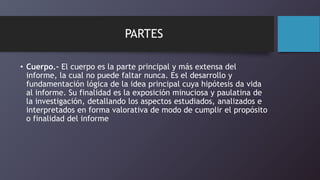 PARTES
• Cuerpo.- El cuerpo es la parte principal y más extensa del
informe, la cual no puede faltar nunca. Es el desarrollo y
fundamentación lógica de la idea principal cuya hipótesis da vida
al informe. Su finalidad es la exposición minuciosa y paulatina de
la investigación, detallando los aspectos estudiados, analizados e
interpretados en forma valorativa de modo de cumplir el propósito
o finalidad del informe
 