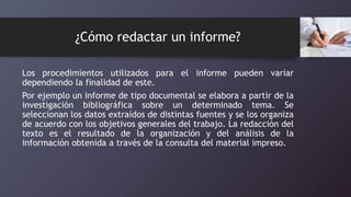 ¿Cómo redactar un informe?
Los procedimientos utilizados para el informe pueden variar
dependiendo la finalidad de este.
Por ejemplo un informe de tipo documental se elabora a partir de la
investigación bibliográfica sobre un determinado tema. Se
seleccionan los datos extraídos de distintas fuentes y se los organiza
de acuerdo con los objetivos generales del trabajo. La redacción del
texto es el resultado de la organización y del análisis de la
información obtenida a través de la consulta del material impreso.
 