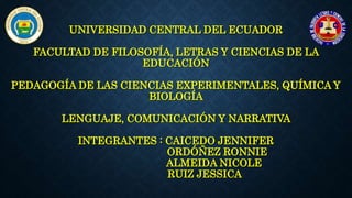 UNIVERSIDAD CENTRAL DEL ECUADOR
FACULTAD DE FILOSOFÍA, LETRAS Y CIENCIAS DE LA
EDUCACIÓN
PEDAGOGÍA DE LAS CIENCIAS EXPERIMENTALES, QUÍMICA Y
BIOLOGÍA
LENGUAJE, COMUNICACIÓN Y NARRATIVA
INTEGRANTES : CAICEDO JENNIFER
ORDÓÑEZ RONNIE
ALMEIDA NICOLE
RUIZ JESSICA
 