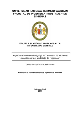 UNIVERSIDAD NACIONAL HERMILIO VALDIZAN
FACULTAD DE INGENIERIA INDUSTRIAL Y DE
SISTEMAS
ESCUELA ACADÉMICO PROFESIONAL DE
INGENIERÍA DE SISTEMAS
“Especificación de un Lenguaje de Definición de Procesos
estándar para el Modelado de Procesos”
Tesista: CRESPO RAYA, José Limberg
Para optar el Título Profesional de Ingeniero de Sistemas
Huánuco - Perú
2011
 
