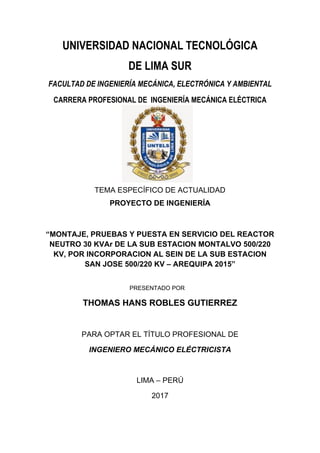 UNIVERSIDAD NACIONAL TECNOLÓGICA
DE LIMA SUR
FACULTAD DE INGENIERÍA MECÁNICA, ELECTRÓNICA Y AMBIENTAL
CARRERA PROFESIONAL DE INGENIERÍA MECÁNICA ELÉCTRICA
TEMA ESPECÍFICO DE ACTUALIDAD
PROYECTO DE INGENIERÍA
“MONTAJE, PRUEBAS Y PUESTA EN SERVICIO DEL REACTOR
NEUTRO 30 KVAr DE LA SUB ESTACION MONTALVO 500/220
KV, POR INCORPORACION AL SEIN DE LA SUB ESTACION
SAN JOSE 500/220 KV – AREQUIPA 2015”
PRESENTADO POR
THOMAS HANS ROBLES GUTIERREZ
PARA OPTAR EL TÍTULO PROFESIONAL DE
INGENIERO MECÁNICO ELÉCTRICISTA
LIMA – PERÚ
2017
 