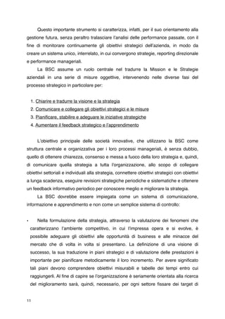 Questo importante strumento si caratterizza, infatti, per il suo orientamento alla
gestione futura, senza peraltro tralasciare lʼanalisi delle performance passate, con il
ﬁne di monitorare continuamente gli obiettivi strategici dellʼazienda, in modo da
creare un sistema unico, interrelato, in cui convergono strategie, reporting direzionale
e performance manageriali.

      La BSC assume un ruolo centrale nel tradurre la Mission e le Strategie
aziendali in una serie di misure oggettive, intervenendo nelle diverse fasi del
processo strategico in particolare per:


    1. Chiarire e tradurre la visione e la strategia
    2. Comunicare e collegare gli obiettivi strategici e le misure
    3. Pianiﬁcare, stabilire e adeguare le iniziative strategiche
    4. Aumentare il feedback strategico e lʼapprendimento



      Lʼobiettivo principale delle società innovative, che utilizzano la BSC come
struttura centrale e organizzativa per i loro processi manageriali, è senza dubbio,
quello di ottenere chiarezza, consenso e messa a fuoco della loro strategia e, quindi,
di comunicare quella strategia a tutta l'organizzazione, allo scopo di collegare
obiettivi settoriali e individuali alla strategia, connettere obiettivi strategici con obiettivi
a lunga scadenza, eseguire revisioni strategiche periodiche e sistematiche e ottenere
un feedback informativo periodico per conoscere meglio e migliorare la strategia.

      La BSC dovrebbe essere impiegata come un sistema di comunicazione,
informazione e apprendimento e non come un semplice sistema di controllo:


•
     Nella formulazione della strategia, attraverso la valutazione dei fenomeni che
    caratterizzano lʼambiente competitivo, in cui lʼimpressa opera e si evolve, è
    possibile adeguare gli obiettivi alle opportunità di business e alle minacce del
    mercato che di volta in volta si presentano. La deﬁnizione di una visione di
    successo, la sua traduzione in piani strategici e di valutazione delle prestazioni è
    importante per pianiﬁcare metodicamente il loro incremento. Per avere signiﬁcato
    tali piani devono comprendere obiettivi misurabili e tabelle dei tempi entro cui
    raggiungerli. Al ﬁne di capire se lʼorganizzazione è seriamente orientata alla ricerca
    del miglioramento sarà, quindi, necessario, per ogni settore ﬁssare dei target di


11
 