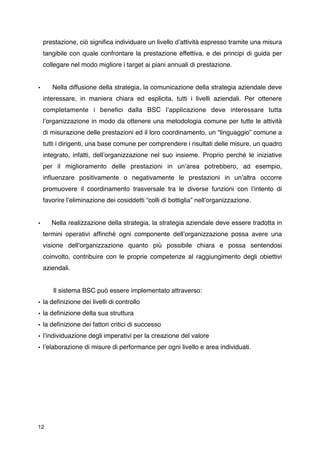 prestazione, ciò signiﬁca individuare un livello dʼattività espresso tramite una misura
    tangibile con quale confrontare la prestazione effettiva, e dei principi di guida per
    collegare nel modo migliore i target ai piani annuali di prestazione.


•      Nella diffusione della strategia, la comunicazione della strategia aziendale deve
    interessare, in maniera chiara ed esplicita, tutti i livelli aziendali. Per ottenere
    completamente i beneﬁci dalla BSC lʼapplicazione deve interessare tutta
    lʼorganizzazione in modo da ottenere una metodologia comune per tutte le attività
    di misurazione delle prestazioni ed il loro coordinamento, un “linguaggio” comune a
    tutti i dirigenti, una base comune per comprendere i risultati delle misure, un quadro
    integrato, infatti, dellʼorganizzazione nel suo insieme. Proprio perché le iniziative
    per il miglioramento delle prestazioni in unʼarea potrebbero, ad esempio,
    inﬂuenzare positivamente o negativamente le prestazioni in unʼaltra occorre
    promuovere il coordinamento trasversale tra le diverse funzioni con lʼintento di
    favorire lʼeliminazione dei cosiddetti “colli di bottiglia” nellʼorganizzazione.


•      Nella realizzazione della strategia, la strategia aziendale deve essere tradotta in
    termini operativi afﬁnché ogni componente dellʼorganizzazione possa avere una
    visione dellʼorganizzazione quanto più possibile chiara e possa sentendosi
    coinvolto, contribuire con le proprie competenze al raggiungimento degli obiettivi
    aziendali.



      Il sistema BSC può essere implementato attraverso:
• la deﬁnizione dei livelli di controllo
• la deﬁnizione della sua struttura
• la deﬁnizione dei fattori critici di successo
• lʼindividuazione degli imperativi per la creazione del valore
• lʼelaborazione di misure di performance per ogni livello e area individuati.




12
 