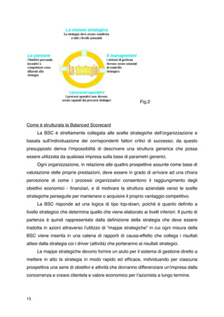 Fig.2




Come è strutturata la Balanced Scorecard

    La BSC è strettamente collegata alle scelte strategiche dellʼorganizzazione e
basata sullʼindividuazione dei corrispondenti fattori critici di successo; da questo
presupposto deriva lʼimpossibilità di descrivere una struttura generica che possa
essere utilizzata da qualsiasi impresa sulla base di parametri generici.

    Ogni organizzazione, in relazione alle quattro prospettive assunte come base di
valutazione delle proprie prestazioni, deve essere in grado di arrivare ad una chiara
percezione di come i processi organizzativi consentono il raggiungimento degli
obiettivi economici - ﬁnanziari, e di motivare la struttura aziendale verso le scelte
strategiche perseguite per mantenere o acquisire il proprio vantaggio competitivo.

    La BSC risponde ad una logica di tipo top-down, poiché è quanto deﬁnito a
livello strategico che determina quello che viene elaborato ai livelli inferiori. Il punto di
partenza è quindi rappresentato dalla deﬁnizione della strategia che deve essere
tradotta in azioni attraverso lʼutilizzo di “mappe strategiche” in cui ogni misura della
BSC viene inserita in una catena di rapporti di causa-effetto che collega i risultati
attesi dalla strategia coi i driver (attività) che porteranno ai risultati strategici.

    Le mappe strategiche devono fornire un aiuto per il sistema di gestione diretto a
mettere in atto la strategia in modo rapido ed efﬁcace, individuando per ciascuna
prospettiva una serie di obiettivi e attività che dovranno differenziare unʼimpresa dalla
concorrenza e creare clientela e valore economico per lʼazionista a lungo termine.




13
 