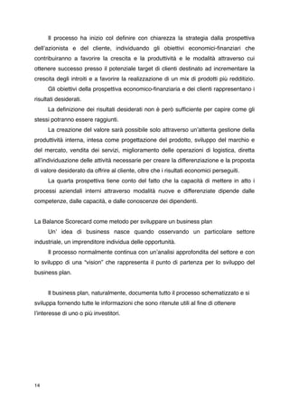Il processo ha inizio col deﬁnire con chiarezza la strategia dalla prospettiva
dellʼazionista e del cliente, individuando gli obiettivi economici-ﬁnanziari che
contribuiranno a favorire la crescita e la produttività e le modalità attraverso cui
ottenere successo presso il potenziale target di clienti destinato ad incrementare la
crescita degli introiti e a favorire la realizzazione di un mix di prodotti più redditizio.

     Gli obiettivi della prospettiva economico-ﬁnanziaria e dei clienti rappresentano i
risultati desiderati.

     La deﬁnizione dei risultati desiderati non è però sufﬁciente per capire come gli
stessi potranno essere raggiunti.

     La creazione del valore sarà possibile solo attraverso unʼattenta gestione della
produttività interna, intesa come progettazione del prodotto, sviluppo del marchio e
del mercato, vendita dei servizi, miglioramento delle operazioni di logistica, diretta
allʼindividuazione delle attività necessarie per creare la differenziazione e la proposta
di valore desiderato da offrire al cliente, oltre che i risultati economici perseguiti.

     La quarta prospettiva tiene conto del fatto che la capacità di mettere in atto i
processi aziendali interni attraverso modalità nuove e differenziate dipende dalle
competenze, dalle capacità, e dalle conoscenze dei dipendenti.


La Balance Scorecard come metodo per sviluppare un business plan

     Unʼ idea di business nasce quando osservando un particolare settore
industriale, un imprenditore individua delle opportunità.

     Il processo normalmente continua con unʼanalisi approfondita del settore e con
lo sviluppo di una “vision” che rappresenta il punto di partenza per lo sviluppo del
business plan.



     Il business plan, naturalmente, documenta tutto il processo schematizzato e si
sviluppa fornendo tutte le informazioni che sono ritenute utili al ﬁne di ottenere
lʼinteresse di uno o più investitori.




14
 