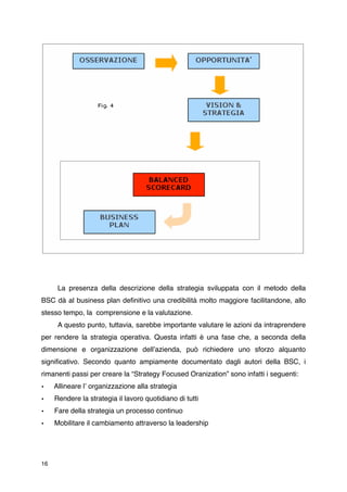 La presenza della descrizione della strategia sviluppata con il metodo della
BSC dà al business plan deﬁnitivo una credibilità molto maggiore facilitandone, allo
stesso tempo, la comprensione e la valutazione.

     A questo punto, tuttavia, sarebbe importante valutare le azioni da intraprendere
per rendere la strategia operativa. Questa infatti è una fase che, a seconda della
dimensione e organizzazione dellʼazienda, può richiedere uno sforzo alquanto
signiﬁcativo. Secondo quanto ampiamente documentato dagli autori della BSC, i
rimanenti passi per creare la “Strategy Focused Oranization” sono infatti i seguenti:
•    Allineare lʼ organizzazione alla strategia
•    Rendere la strategia il lavoro quotidiano di tutti
•    Fare della strategia un processo continuo
•    Mobilitare il cambiamento attraverso la leadership




16
 