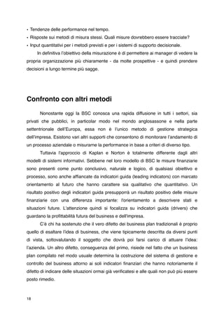 • Tendenze delle performance nel tempo.
• Risposte sui metodi di misura stessi. Quali misure dovrebbero essere tracciate?
• Input quantitativi per i metodi previsti e per i sistemi di supporto decisionale.

    In deﬁnitiva lʼobiettivo della misurazione è di permettere ai manager di vedere la
propria organizzazione più chiaramente - da molte prospettive - e quindi prendere
decisioni a lungo termine più sagge.




Confronto con altri metodi

       Nonostante oggi la BSC conosca una rapida diffusione in tutti i settori, sia
privati che pubblici, in particolar modo nel mondo anglosassone e nella parte
settentrionale dellʼEuropa, essa non è lʼunico metodo di gestione strategica
dellʼimpresa. Esistono vari altri supporti che consentono di monitorare lʼandamento di
un processo aziendale o misurarne la performance in base a criteri di diverso tipo.
       Tuttavia l'approccio di Kaplan e Norton è totalmente differente dagli altri
modelli di sistemi informativi. Sebbene nel loro modello di BSC le misure ﬁnanziarie
sono presenti come punto conclusivo, naturale e logico, di qualsiasi obiettivo e
processo, sono anche afﬁancate da indicatori guida (leading indicators) con marcato
orientamento al futuro che hanno carattere sia qualitativo che quantitativo. Un
risultato positivo degli indicatori guida presupporrà un risultato positivo delle misure
ﬁnanziarie con una differenza importante: l'orientamento a descrivere stati e
situazioni future. L'attenzione quindi si focalizza su indicatori guida (drivers) che
guardano la proﬁttabilità futura del business e dell'impresa.
       Cʼè chi ha sostenuto che il vero difetto dei business plan tradizionali è proprio
quello di esaltare lʼidea di business, che viene tipicamente descritta da diversi punti
di vista, sottovalutando il soggetto che dovrà poi farsi carico di attuare lʼidea:
lʼazienda. Un altro difetto, conseguenza del primo, risiede nel fatto che un business
plan compilato nel modo usuale determina la costruzione del sistema di gestione e
controllo del business attorno ai soli indicatori ﬁnanziari che hanno notoriamente il
difetto di indicare delle situazioni ormai già veriﬁcatesi e alle quali non può più essere
posto rimedio.



18
 