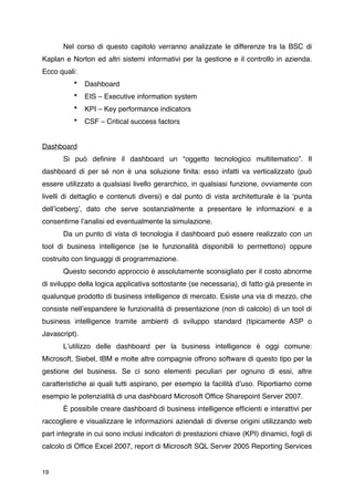 Nel corso di questo capitolo verranno analizzate le differenze tra la BSC di
Kaplan e Norton ed altri sistemi informativi per la gestione e il controllo in azienda.
Ecco quali:
          •    Dashboard
          •    EIS – Executive information system
          •    KPI – Key performance indicators
          •    CSF – Critical success factors


Dashboard
       Si può deﬁnire il dashboard un “oggetto tecnologico multitematico”. Il
dashboard di per sé non è una soluzione ﬁnita: esso infatti va verticalizzato (può
essere utilizzato a qualsiasi livello gerarchico, in qualsiasi funzione, ovviamente con
livelli di dettaglio e contenuti diversi) e dal punto di vista architetturale è la ʻpunta
dellʼicebergʼ, dato che serve sostanzialmente a presentare le informazioni e a
consentirne lʼanalisi ed eventualmente la simulazione.
       Da un punto di vista di tecnologia il dashboard può essere realizzato con un
tool di business intelligence (se le funzionalità disponibili lo permettono) oppure
costruito con linguaggi di programmazione.
       Questo secondo approccio è assolutamente sconsigliato per il costo abnorme
di sviluppo della logica applicativa sottostante (se necessaria), di fatto già presente in
qualunque prodotto di business intelligence di mercato. Esiste una via di mezzo, che
consiste nellʼespandere le funzionalità di presentazione (non di calcolo) di un tool di
business intelligence tramite ambienti di sviluppo standard (tipicamente ASP o
Javascript).
       Lʼutilizzo delle dashboard per la business intelligence è oggi comune:
Microsoft, Siebel, IBM e molte altre compagnie offrono software di questo tipo per la
gestione del business. Se ci sono elementi peculiari per ognuno di essi, altre
caratteristiche ai quali tutti aspirano, per esempio la facilità dʼuso. Riportiamo come
esempio le potenzialità di una dashboard Microsoft Ofﬁce Sharepoint Server 2007.
       È possibile creare dashboard di business intelligence efﬁcienti e interattivi per
raccogliere e visualizzare le informazioni aziendali di diverse origini utilizzando web
part integrate in cui sono inclusi indicatori di prestazioni chiave (KPI) dinamici, fogli di
calcolo di Ofﬁce Excel 2007, report di Microsoft SQL Server 2005 Reporting Services


19
 