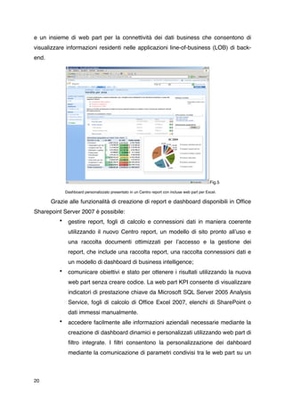 e un insieme di web part per la connettività dei dati business che consentono di
visualizzare informazioni residenti nelle applicazioni line-of-business (LOB) di back-
end.




                                                                                                 Fig.5

              Dashboard personalizzato presentato in un Centro report con incluse web part per Excel.

       Grazie alle funzionalità di creazione di report e dashboard disponibili in Ofﬁce
Sharepoint Server 2007 è possibile:
          •    gestire report, fogli di calcolo e connessioni dati in maniera coerente
               utilizzando il nuovo Centro report, un modello di sito pronto allʼuso e
               una raccolta documenti ottimizzati per lʼaccesso e la gestione dei
               report, che include una raccolta report, una raccolta connessioni dati e
               un modello di dashboard di business intelligence;
          •    comunicare obiettivi e stato per ottenere i risultati utilizzando la nuova
               web part senza creare codice. La web part KPI consente di visualizzare
               indicatori di prestazione chiave da Microsoft SQL Server 2005 Analysis
               Service, fogli di calcolo di Ofﬁce Excel 2007, elenchi di SharePoint o
               dati immessi manualmente.
          •    accedere facilmente alle informazioni aziendali necessarie mediante la
               creazione di dashboard dinamici e personalizzati utilizzando web part di
               ﬁltro integrate. I ﬁltri consentono la personalizzazione dei dahboard
               mediante la comunicazione di parametri condivisi tra le web part su un



20
 