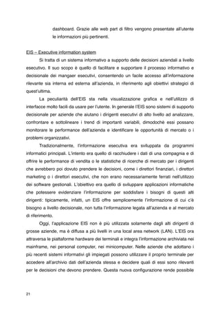 dashboard. Grazie alle web part di ﬁltro vengono presentate allʼutente
                le informazioni più pertinenti.


EIS – Executive information system

      Si tratta di un sistema informativo a supporto delle decisioni aziendali a livello
esecutivo. Il suo scopo è quello di facilitare e supportare il processo informativo e
decisionale dei mangaer esecutivi, consentendo un facile accesso allʼinformazione
rilevante sia interna ed esterna allʼazienda, in riferimento agli obiettivi strategici di
questʼultima.

      La peculiarità dellʼEIS sta nella visualizzazione graﬁca e nellʼutilizzo di
interfacce molto facili da usare per lʼutente. In generale lʼEIS sono sistemi di supporto
decisionale per aziende che aiutano i dirigenti esecutivi di alto livello ad analizzare,
confrontare e sottolineare i trend di importanti variabili, dimodochè essi possano
monitorare le performance dellʼazienda e identiﬁcare le opportunità di mercato o i
problemi organizzativi.

      Tradizionalmente, lʼinformazione esecutiva era sviluppata da programmi
informatici principali. Lʼintento era quello di racchiudere i dati di una compagnia e di
offrire le performance di vendita o le statistiche di ricerche di mercato per i dirigenti
che avrebbero poi dovuto prendere le decisioni, come i direttori ﬁnanziari, i direttori
marketing o i direttori esecutivi, che non erano necessariamente ferrati nellʼutilizzo
dei software gestionali. Lʼobiettivo era quello di sviluppare applicazioni informatiche
che potessere evidenziare lʼinformazione per soddisfare i bisogni di questi alti
dirigenti: tipicamente, infatti, un EIS offre semplicemente lʼinformazione di cui cʼè
bisogno a livello decisionale, non tutta lʼinformazione legata allʼazienda e al mercato
di riferimento.

      Oggi, lʼapplicazione EIS non è più utilizzata solamente dagli alti dirigenti di
grosse aziende, ma è diffusa a più livelli in una local area network (LAN). LʼEIS ora
attraversa le piattaforme hardware dei terminali e integra lʼinformazione archiviata nei
mainframe, nei personal computer, nei minicomputer. Nelle aziende che adottano i
più recenti sistemi informativi gli impiegati possono utilizzare il proprio terminale per
accedere allʼarchivio dati dellʼazienda stessa e decidere quali di essi sono rilevanti
per le decisioni che devono prendere. Questa nuova conﬁgurazione rende possibile




21
 