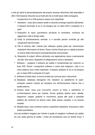 a tutti gli utenti la personalizzazione del proprio accesso allʼarchivio dati aziendale e
offre lʼinformazione rilevante sia ai livelli alti che ai livelli bassi nelle compagnie.

        I componenti di un EIS possono essere così classiﬁcati:
     •   Hardware – esso deve essere scelto in accordo ai bisogni speciﬁci dellʼutente.
         Il classico terminale di cui si ha bisogno per un tipico EIS è composto di 4
         parti:
     1) Dispositivi di input: permettono allʼutente di immettere, veriﬁcare ed
         aggiornare i dati in tempo reale;
     2) Unità di processamento centrale: è il cervello perchè controlla gli altri
         componenti del terminale;
     3) File di archivio dati: lʼutente può utilizzare questa parte per memorizzare
         importanti informazioni di lavoro. Essa è anche dʼaiuto per un rapido processo
         di ricerca delle informazioni precedentemente memorizzate;
     4) Dispositivi di output: offrono allʼutente una registrazione visiva o permanente
         dei dati. Essi sono i dispositivi di rafﬁgurazione visiva o stampanti.
     •   Software – scegliere il software più adatto è fondamentale per costruire un
         buon EIS. Perciò i componenti software e come essi integrano i dati in un
         unico sistema sono molto importanti. Il classico software di cui si ha bisogno
         per un tipico EIS è composto di 4 parti:
     1) Software di testo base: la forma di testo più comune sono i documenti;
     2) Database: database eterogenei che risiedono su piattaforme di open-
         computer aiutano lʼutente ad accedere sia allʼinformazione interna che a
         quella esterna;
     3) Graﬁca base: essa può convertire volumi di testo e statistiche in
         unʼinformazione visiva per lʼutente. Forme graﬁche tipiche sono: tabelle,
         diagrammi, mappe, graﬁche in movimento, grazie alle quali è possibile
         stabilire dei confronti tra diversi valori della stessa variabile, o tra diverse
         variabili;
     4) Modello base: esso contiene routine e speciﬁche statistiche, ﬁnanziarie e altre
         analisi quantitative.
     Uno dei problemi maggiori per lʼutente è quello di scegliere il software più adatto
     tra una vasta gamma di scelta. I criteri da considerare sono la facilità dʼuso, il




22
 