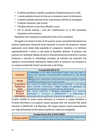 •   È difﬁcile quantiﬁcare i beneﬁt e giustiﬁcare lʼimplementazione di un EIS.
      •   Lʼutente potrebbe trovarsi di fronte ad un eccessivo carico di informazioni.
      •   Il sistema potrebbe diventare lento, ingombrante e difﬁcile da maneggiare.
      •   È difﬁcile mantenere i dati correnti.
      •   Potrebbe condurre a dati meno afﬁsabili e sicuri.
      •   Per le piccole aziende i costi per lʼimplentazione di un EIS potrebbero
          presentarsi come eccessivi.
      Riportiamo come esempio le caratteristiche EIS di E3 e di Explorer.

      Gli oggetti e le funzioni di base di E3 possono essere assemblati liberamente per
costruire applicazioni direzionali senza necessità di scrivere dei programmi. Queste
applicazioni sono dotate della possibilità di navigazione interattiva e di drill-down
(approfondimento) e danno un alto grado di ﬂessibilità all'utente. Si possono così
costruire con semplicità Tableau de bord o Cruscotti Direzionali contenenti in maniera
strutturata e secondo la metodologia prescelta, gli Indicatori più importanti che
regolano il funzionamento dell'azienda, Report graﬁci di varianza o per eccezioni in
cui vengono evidenziati tramite l'uso dei colori e dei Range. 

                                    Funzionalità EIS di E3
                     gli Indicatori o KPI (Key Performance Index) sono dei valori di
       Indicatori    sintesi per valutare il funzionamento dell'azienda e dei diversi
                     settori
                     I Range per la valutazione dell'andamento degli indicatori rispetto
          Range
                     all'obiettivo prefissato con un solo sguardo
      Cruscotti e    per visione di sintesi delle diverse aree aziendali e per tenere
      Tableau de     sotto controllo visivamente i fattori chiave di successo più
          bord       importanti che regolano il funzionamento dell'azienda
        Mappe e      Alle mappe tematiche e Piramidi Informative sono associati
        Piramidi     Indicatori e strumenti di DSS/OLAP e di Reporting e
      Informative    personalizzate con grafici per migliorare la leggibilità
Un'altra modalità di analisi passa attraverso la creazione di mappe tematiche e
Piramidi Informative a cui possono essere associati oltre che strumenti EIS anche
strumenti di DSS/OLAP e di Reporting. Tali mappe possono essere personalizzate
con i logo dell'azienda ed altri elementi graﬁci per migliorare la leggibilità.

                          Caratteristiche EIS di EXPLORER
                     Si disegna in maniera grafica ed intuitiva la propria applicazione
     Disegno grafico
                     senza la necessità di dover scrivere dei programmi




24
 