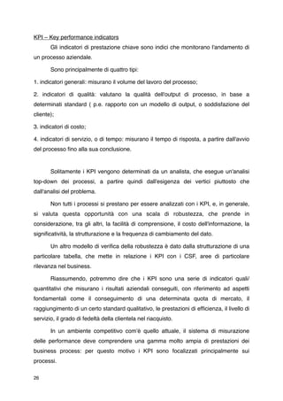 KPI – Key performance indicators

      Gli indicatori di prestazione chiave sono indici che monitorano l'andamento di
un processo aziendale.


      Sono principalmente di quattro tipi:

1. indicatori generali: misurano il volume del lavoro del processo;

2. indicatori di qualità: valutano la qualità dell'output di processo, in base a
determinati standard ( p.e. rapporto con un modello di output, o soddisfazione del
cliente);

3. indicatori di costo;

4. indicatori di servizio, o di tempo: misurano il tempo di risposta, a partire dall'avvio
del processo ﬁno alla sua conclusione.



      Solitamente i KPI vengono determinati da un analista, che esegue un'analisi
top-down dei processi, a partire quindi dall'esigenza dei vertici piuttosto che
dall'analisi del problema.

       Non tutti i processi si prestano per essere analizzati con i KPI, e, in generale,
si valuta questa opportunità con una scala di robustezza, che prende in
considerazione, tra gli altri, la facilità di comprensione, il costo dell'informazione, la
signiﬁcatività, la strutturazione e la frequenza di cambiamento del dato.

       Un altro modello di veriﬁca della robustezza è dato dalla strutturazione di una
particolare tabella, che mette in relazione i KPI con i CSF, aree di particolare
rilevanza nel business.

       Riassumendo, potremmo dire che i KPI sono una serie di indicatori quali/
quantitativi che misurano i risultati aziendali conseguiti, con riferimento ad aspetti
fondamentali come il conseguimento di una determinata quota di mercato, il
raggiungimento di un certo standard qualitativo, le prestazioni di efﬁcienza, il livello di
servizio, il grado di fedeltà della clientela nel riacquisto.

       In un ambiente competitivo comʼè quello attuale, il sistema di misurazione
delle performance deve comprendere una gamma molto ampia di prestazioni dei
business process: per questo motivo i KPI sono focalizzati principalmente sui
processi.

26
 