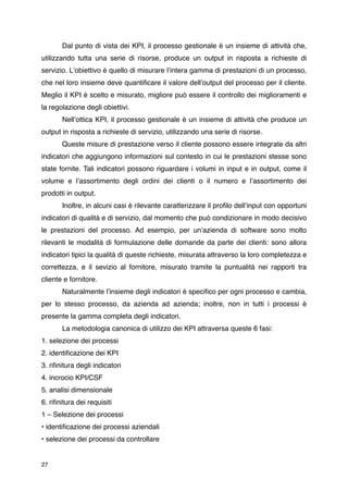 Dal punto di vista dei KPI, il processo gestionale è un insieme di attività che,
utilizzando tutta una serie di risorse, produce un output in risposta a richieste di
servizio. Lʼobiettivo è quello di misurare lʼintera gamma di prestazioni di un processo,
che nel loro insieme deve quantiﬁcare il valore dellʼoutput del processo per il cliente.
Meglio il KPI è scelto e misurato, migliore può essere il controllo dei miglioramenti e
la regolazione degli obiettivi.
       Nellʼottica KPI, il processo gestionale è un insieme di attività che produce un
output in risposta a richieste di servizio, utilizzando una serie di risorse.
       Queste misure di prestazione verso il cliente possono essere integrate da altri
indicatori che aggiungono informazioni sul contesto in cui le prestazioni stesse sono
state fornite. Tali indicatori possono riguardare i volumi in input e in output, come il
volume e lʼassortimento degli ordini dei clienti o il numero e lʼassortimento dei
prodotti in output.
       Inoltre, in alcuni casi è rilevante caratterizzare il proﬁlo dellʼinput con opportuni
indicatori di qualità e di servizio, dal momento che può condizionare in modo decisivo
le prestazioni del processo. Ad esempio, per unʼazienda di software sono molto
rilevanti le modalità di formulazione delle domande da parte dei clienti: sono allora
indicatori tipici la qualità di queste richieste, misurata attraverso la loro completezza e
correttezza, e il sevizio al fornitore, misurato tramite la puntualità nei rapporti tra
cliente e fornitore.
       Naturalmente lʼinsieme degli indicatori è speciﬁco per ogni processo e cambia,
per lo stesso processo, da azienda ad azienda; inoltre, non in tutti i processi è
presente la gamma completa degli indicatori.

      La metodologia canonica di utilizzo dei KPI attraversa queste 6 fasi:
1. selezione dei processi
2. identiﬁcazione dei KPI
3. riﬁnitura degli indicatori
4. incrocio KPI/CSF
5. analisi dimensionale
6. riﬁnitura dei requisiti
1 – Selezione dei processi
• identiﬁcazione dei processi aziendali
• selezione dei processi da controllare


27
 