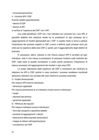 • consuntivo/preventivo
4 – Incrocio KPI / CSF
Avando redatto separatamente:
• elenco di CSF
• elenco di KPI
si veriﬁca la “copertura dei CSF” con i KPI
       Una volta identiﬁcati i CSF con i loro indicatori ed i processi con i loro KPI, è
possibile stabilire che relazione esiste tra le prestazioni di ogni processo ed il
raggiungimento di risultati apprezzabili per i CSF: in questo modo si arriva a pesare
lʼimportanza dei processi rispetto ai CSF, ovvero a deﬁnire quali processi sono più
critici per la copertura delle aree CSF e, quindi, per il raggiungimento degli obiettivi di
business.
       È necessario, allora, valutare in che misura ciascun KPI è correlato ad ogni
indicatore, cioè in che misura le prestazioni di processo incidono sulle metriche dei
CSF; sulla base di queste correlazioni si potrà quindi ponderare lʼimportanza di
ciascun processo nel raggiungimento dei risultati in ogni area CSF.
       Lo scopo dellʼesame della copertura dei CSF è necessario per veriﬁcare la
relazione tra KPI e CSF, poiché in caso contrario i processi sarebbero monitorati
attraverso indicatori non correlati alle aree critiche di successo aziendale.
5 – Analisi dimensionale:
Per ciascun KPI occorre individuare:
• dimensioni applicabili
Per ciscuna dimensione di un indicatore invece occorre individuare:
• scopo
• elementi del dominio
• gerarchie applicabili
6 – Riﬁnitura dei requisiti
Per ciascun indicatore occorre individuare:
• fonti dati (sorgenti e speciﬁche tabelle)
• processi di aggregazione / calcolo
• descrizione delle proprietà (dimensioni)
• mappa di utilizzo nellʼorganizzazione
• correlazione con CSF


29
 