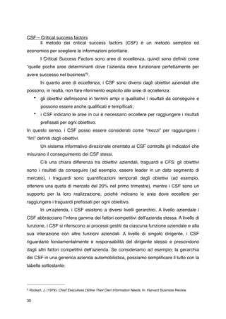 CSF – Critical success factors
     Il metodo dei critical success factors (CSF) è un metodo semplice ed
economico per scegliere le informazioni prioritarie.
          I Critical Success Factors sono aree di eccellenza, quindi sono deﬁniti come
“quelle poche aree determinanti dove lʼazienda deve funzionare perfettamente per
avere successo nel business”2 .
          In quanto aree di eccellenza, i CSF sono diversi dagli obiettivi aziendali che
possono, in realtà, non fare riferimento esplicito alle aree di eccellenza:
      •    gli obiettivi deﬁniscono in termini ampi e qualitativi i risultati da conseguire e
           possono essere anche qualiﬁcati e tempiﬁcati;
      •    i CSF indicano le aree in cui è necessario eccellere per raggiungere i risultati
           preﬁssati per ogni obiettivo.
In questo senso, i CSF posso essere considerati come “mezzi” per raggiungere i
“ﬁni” deﬁniti dagli obiettivi.
          Un sistema informativo direzionale orientato ai CSF controlla gli indicatori che
misurano il conseguimento dei CSF stessi.
          Cʼè una chiara differenza tra obiettivi aziendali, traguardi e CFS: gli obiettivi
sono i risultati da conseguire (ad esempio, essere leader in un dato segmento di
mercato), i traguardi sono quantiﬁcazioni temporali degli obiettivi (ad esempio,
ottenere una quota di mercato del 20% nel primo trimestre), mentre i CSF sono un
supporto per la loro realizzazione, poiché indicano le aree dove eccellere per
raggiungere i traguardi preﬁssati per ogni obiettivo.
          In unʼazienda, i CSF esistono a diversi livelli gerarchici. A livello aziendale i
CSF abbracciano lʼintera gamma dei fattori competitivi dellʼazienda stessa. A livello di
funzione, i CSF si riferiscono ai processi gestiti da ciascuna funzione aziendale e alla
sua interazione con altre funzioni aziendali. A livello di singolo dirigente, i CSF
riguardano fondamentalmente e responsabilità del dirigente stesso e prescindono
dagli altri fattori competitivi dellʼazienda. Se consideriamo ad esempio, la gerarchia
dei CSF in una generica azienda automobilistica, possiamo sempliﬁcare il tutto con la
tabella sottostante:




2   Rockart, J. (1979). Chief Executives Deﬁne Their Own Information Needs. In: Harvard Business Review.


30
 