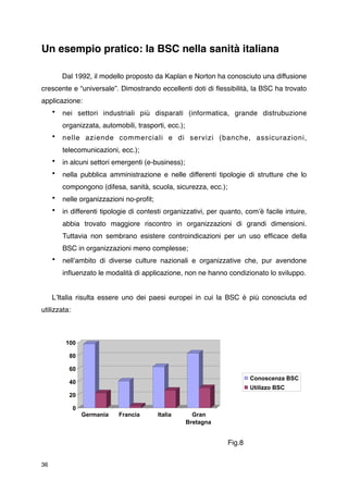 Un esempio pratico: la BSC nella sanità italiana


        Dal 1992, il modello proposto da Kaplan e Norton ha conosciuto una diffusione
crescente e “universale”. Dimostrando eccellenti doti di ﬂessibilità, la BSC ha trovato
applicazione:
     •   nei settori industriali più disparati (informatica, grande distrubuzione
         organizzata, automobili, trasporti, ecc.);
     •   nelle aziende commerciali e di servizi (banche, assicurazioni,
         telecomunicazioni, ecc.);
     •   in alcuni settori emergenti (e-business);
     •   nella pubblica amministrazione e nelle differenti tipologie di strutture che lo
         compongono (difesa, sanità, scuola, sicurezza, ecc.);
     •   nelle organizzazioni no-proﬁt;
     •   in differenti tipologie di contesti organizzativi, per quanto, comʼè facile intuire,
         abbia trovato maggiore riscontro in organizzazioni di grandi dimensioni.
         Tuttavia non sembrano esistere controindicazioni per un uso efﬁcace della
         BSC in organizzazioni meno complesse;
     •   nellʼambito di diverse culture nazionali e organizzative che, pur avendone
         inﬂuenzato le modalità di applicazione, non ne hanno condizionato lo sviluppo.


     LʼItalia risulta essere uno dei paesi europei in cui la BSC è più conosciuta ed
utilizzata:



             100

              80

              60
                                                                         Conoscenza BSC
              40
                                                                         Utilizzo BSC
              20

               0
                   Germania   Francia       Italia      Gran
                                                      Bretagna



        
         
     
     
        
      
      
     
    Fig.8


36
 