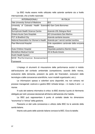 La BSC risulta essere molto utilizzato nelle aziende sanitarie sia a livello
internazionale, che a livello nazionale:
             INTERNAZIONALI                                     IN ITALIA
Yale University School of Medicine            IEO
University of Colorado Health ScienceAO San Carlo Borromeo
Center
Sunnybrook Health Science Centre              Azienda USL Bologna Nord
Ontario Acute Care Hospitals                  AO Universitaria San Martino
PCT di Bradford City                          Aziende sanitarie toscane
National Association for Women’s Health Azienda per I servizi sanitari isontina
Peer Memorial Hospital                        Ente ospedaliero cantonale della svizzera
                                              italiana
Duke Children Hospital                        Ospedale pediatrico Bambin Gesù
Montefiore Medical Center                     AO di Busto Arsizio
Dutch Health System
NHS Performance Assessment
Framework



      Lʼimpiego di strumenti di misurazione delle performance evoluti è indotto
dallʼevoluzione del contesto ambientale (competizione, scarsità delle risorse,
evoluzione della domanda, pressioni da parte dei ﬁnanziatori, evoluzioni delle
tecnologie e delle conoscenze scientiﬁche, nuovi modelli organizzativi, ecc.).

      Le informazioni spesso e volentieri sono disponibili, ma non entrano nei
processi manageriali: costruire e gestire BSC richiede tempo – in media 2 anni – e
risorse.

      Il ruolo del sistema informativo è critico: la BSC diventa il punto di riferimento
obbligato per tutti i processi decisionali allʼinterno dellʼazienda che lʼadotta.

      La BSC può rappresentare il punto di contatto ideale tra dimensione
“economica” e “clinica” della gestione.

      Passiamo ai dati sulla conoscenza e utilizzo della BSC tra le aziende della
sanità italiane.

      Intanto solo parte delle aziende italiane conosce la BSC. Ecco la tabella:




37
 