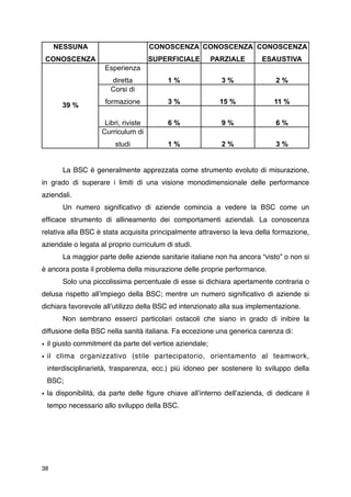 NESSUNA                           CONOSCENZA CONOSCENZA CONOSCENZA
    CONOSCENZA                         SUPERFICIALE      PARZIALE       ESAUSTIVA
                      Esperienza
                        diretta            1%              3%                2%
                        Corsi di
                      formazione           3%              15 %             11 %
        39 %

                      Libri, riviste       6%              9%                6%
                     Curriculum di
                         studi             1%              2%                3%


       La BSC è generalmente apprezzata come strumento evoluto di misurazione,
in grado di superare i limiti di una visione monodimensionale delle performance
aziendali.

       Un numero signiﬁcativo di aziende comincia a vedere la BSC come un
efﬁcace strumento di allineamento dei comportamenti aziendali. La conoscenza
relativa alla BSC è stata acquisita principalmente attraverso la leva della formazione,
aziendale o legata al proprio curriculum di studi.

       La maggior parte delle aziende sanitarie italiane non ha ancora “visto” o non si
è ancora posta il problema della misurazione delle proprie performance.

       Solo una piccolissima percentuale di esse si dichiara apertamente contraria o
delusa rispetto allʼimpiego della BSC; mentre un numero signiﬁcativo di aziende si
dichiara favorevole allʼutilizzo della BSC ed intenzionato alla sua implementazione.

       Non sembrano esserci particolari ostacoli che siano in grado di inibire la
diffusione della BSC nella sanità italiana. Fa eccezione una generica carenza di:
• il giusto commitment da parte del vertice aziendale;
• il clima organizzativo (stile partecipatorio, orientamento al teamwork,
    interdisciplinarietà, trasparenza, ecc.) più idoneo per sostenere lo sviluppo della
    BSC;
• la disponibilità, da parte delle ﬁgure chiave allʼinterno dellʼazienda, di dedicare il
    tempo necessario allo sviluppo della BSC.




38
 