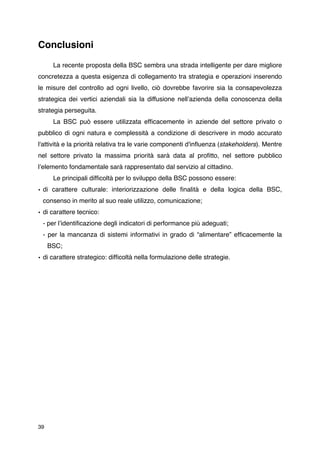 Conclusioni


      La recente proposta della BSC sembra una strada intelligente per dare migliore
concretezza a questa esigenza di collegamento tra strategia e operazioni inserendo
le misure del controllo ad ogni livello, ciò dovrebbe favorire sia la consapevolezza
strategica dei vertici aziendali sia la diffusione nellʼazienda della conoscenza della
strategia perseguita.

      La BSC può essere utilizzata efﬁcacemente in aziende del settore privato o
pubblico di ogni natura e complessità a condizione di descrivere in modo accurato
l'attività e la priorità relativa tra le varie componenti d'inﬂuenza (stakeholders). Mentre
nel settore privato la massima priorità sarà data al proﬁtto, nel settore pubblico
lʼelemento fondamentale sarà rappresentato dal servizio al cittadino.

      Le principali difﬁcoltà per lo sviluppo della BSC possono essere:
• di carattere culturale: interiorizzazione delle ﬁnalità e della logica della BSC,
    consenso in merito al suo reale utilizzo, comunicazione;
• di carattere tecnico:
    - per lʼidentiﬁcazione degli indicatori di performance più adeguati;
    - per la mancanza di sistemi informativi in grado di “alimentare” efﬁcacemente la
    
 BSC;
• di carattere strategico: difﬁcoltà nella formulazione delle strategie.




39
 