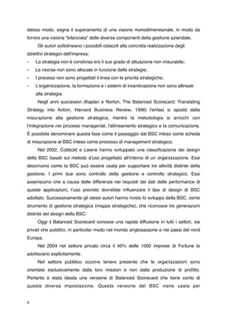 stesso modo, segna il superamento di una visione monodimensionale, in modo da
fornire una visione “bilanciata” delle diverse componenti della gestione aziendale.

      Gli autori sottolineano i possibili ostacoli alla concreta realizzazione degli
obiettivi strategici dell'impresa:
• 
 La strategia non è condivisa e/o il suo grado di attuazione non misurabile;
•     Le risorse non sono allocate in funzione delle strategie;
•     I processi non sono progettati il linea con le priorità strategiche;
•     L'organizzazione, la formazione e i sistemi di incentivazione non sono allineati
    
 alla strategia.

      Negli anni successivi (Kaplan e Norton, The Balanced Scorecard: Translating
Strategy into Action, Harvard Business Review, 1996) l'enfasi si spostò dalla
misurazione alla gestione strategica, mentre la metodologia si arricchì con
l'integrazione nei processi manageriali, l'allineamento strategico e la comunicazione.
È possibile denominare questa fase come il passaggio dal BSC inteso come scheda
di misurazione al BSC inteso come processo di management strategico.

      Nel 2002, Cobbold e Lawrie hanno sviluppato una classiﬁcazione dei design
della BSC basati sul metodo dʼuso progettato allʼinterno di un organizzazione. Essi
descrivono come la BSC può essere usata per supportare tre attività distinte della
gestione. I primi due sono controllo della gestione e controllo strategico. Essi
asseriscono che a causa delle differenze nei requisiti dei dati delle performance di
queste applicazioni, lʼuso previsto dovrebbe inﬂuenzare il tipo di design di BSC
adottato. Successivamente gli stessi autori hanno rivisto lo sviluppo della BSC, come
strumento di gestione strategica (mappe strategiche), che riconosce tre generazioni
distinte del design della BSC.

      Oggi il Balanced Scorecard conosce una rapida diffusione in tutti i settori, sia
privati che pubblici, in particolar modo nel mondo anglosassone e nei paesi del nord
Europa.

      Nel 2004 nel settore privato circa il 40% delle 1000 imprese di Fortune lo
adottavano esplicitamente.

      Nel settore pubblico occorre tenere presente che le organizzazioni sono
orientate esclusivamente dalla loro mission e non dalla produzione di proﬁtto.
Pertanto è stata ideata una versione di Balanced Scorecard che tiene conto di
questa diversa impostazione. Questa versione del BSC viene usata per


4
 