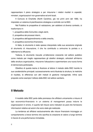 rappresentare il piano strategico e per misurarne i relativi risultati in ospedali,
ministeri, organizzazioni non governative ed enti locali.

      Il Comune di Charlotte (North Caroline), già nei primi anni del 1990, ha
impostato un sistema di pianiﬁcazione strategica e controllo con la BSC.

      Nel Pubblico le prospettive di valutazione, per adattarsi al diverso contesto, si
trasformano in:
    1. prospettiva della Comunità o degli utenti,
    2. prospettiva dei processi interni,
    3. prospettiva dellʼapprendimento e della crescita,
    4. prospettiva economico-ﬁnanziaria.

      In Italia, lo strumento è stato spesso interpretato nella sua accezione originale
di strumento di misurazione, il che ha contribuito a sminuirne la portata e a
rallentarne la diffusione.

      Tuttavia, lo strumento riscuote unʼattenzione crescente nel settore pubblico
come metodo per meglio rappresentare gli obiettivi strategici, articolarli allʼinterno
della struttura organizzativa, misurarne lʼattuazione e sperimentare una nuova forma
di democrazia partecipata.

      Obiettivo di questa tesina è illustrare al lettore il metodo della BSC tramite le
sue caratteristiche principali; successivamente verrà illustrata la struttura, le metriche
di risultato, le differenze con altri metodi di gestione manageriale. Inﬁne sarà
proposto come esempio lʼutilizzo della BSC nel settore sanitario.





Il Metodo


      Il modello della BSC parte dalla premessa che afﬁdarsi unicamente a misure di
tipo economico-ﬁnanziario in un sistema di management possa indurre le
organizzazioni in errore, in quanto tali misure sono indicatori ex post che forniscono
informazioni relative ad azioni che sono state già realizzate.

      La tendenza ad afﬁdarsi esclusivamente alle misure ﬁnanziarie incoraggia un
comportamento a breve termine che sacriﬁca la creazione di valore a lungo termine
in favore di una performance immediata.


5
 