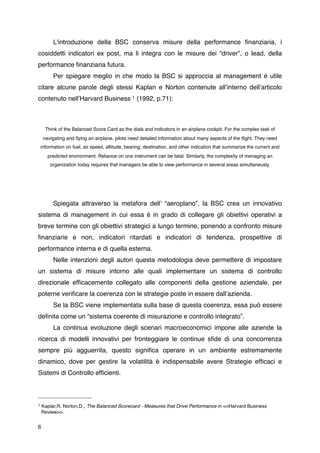L'introduzione della BSC conserva misure della performance ﬁnanziaria, i
cosiddetti indicatori ex post, ma li integra con le misure dei “driver”, o lead, della
performance ﬁnanziaria futura.

         Per spiegare meglio in che modo la BSC si approccia al management è utile
citare alcune parole degli stessi Kaplan e Norton contenute allʼinterno dellʼarticolo
contenuto nellʼHarvard Business 1 (1992, p.71):



      Think of the Balanced Score Card as the dials and indicators in an airplane cockpit. For the complex task of
     navigating and ﬂying an airplane, pilots need detailed information about many aspects of the ﬂight. They need
    information on fuel, air speed, altitude, bearing, destination, and other indication that summarize the current and
       predicted environment. Reliance on one instrument can be fatal. Similarly, the complexity of menaging an
        organization today requires that managers be able to view performance in several areas simultaneusly.





         Spiegata attraverso la metafora dellʼ “aeroplano”, la BSC crea un innovativo
sistema di management in cui essa è in grado di collegare gli obiettivi operativi a
breve termine con gli obiettivi strategici a lungo termine, ponendo a confronto misure
ﬁnanziarie e non, indicatori ritardati e indicatori di tendenza, prospettive di
performance interna e di quella esterna.

         Nelle intenzioni degli autori questa metodologia deve permettere di impostare
un sistema di misure intorno alle quali implementare un sistema di controllo
direzionale efﬁcacemente collegato alle componenti della gestione aziendale, per
poterne veriﬁcare la coerenza con le strategie poste in essere dallʼazienda.

         Se la BSC viene implementata sulla base di questa coerenza, essa può essere
deﬁnita come un “sistema coerente di misurazione e controllo integrato”.

         La continua evoluzione degli scenari macroeconomici impone alle aziende la
ricerca di modelli innovativi per fronteggiare le continue sﬁde di una concorrenza
sempre più agguerrita, questo signiﬁca operare in un ambiente estremamente
dinamico, dove per gestire la volatilità è indispensabile avere Strategie efﬁcaci e
Sistemi di Controllo efﬁcienti.



1 Kaplar,R. Norton,D., The Balanced Scorecard - Measures that Drive Performance in <<Harvard Business

 Review>>.


6
 