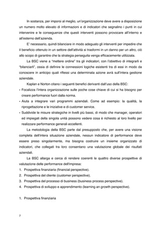 In sostanza, per imporsi al meglio, unʼorganizzazione deve avere a disposizione
un numero molto elevato di informazioni e di indicatori che segnalino i punti in cui
intervenire e le conseguenze che questi interventi possono provocare allʼinterno e
allʼesterno dellʼazienda.

      Eʼ necessario, quindi bilanciare in modo adeguato gli interventi per impedire che
il beneﬁcio ottenuto in un settore dellʼattività si trasformi in un danno per un altro, ciò
allo scopo di garantire che la strategia perseguita venga efﬁcacemente utilizzata.

      La BSC viene a “mettere ordine” tra gli indicatori, con lʼobiettivo di integrarli e
“bilanciarli”, ossia di deﬁnire le connessioni logiche esistenti tra di essi in modo da
conoscere in anticipo quali riﬂessi una determinata azione avrà sullʼintera gestione
aziendale.

      Kaplan e Norton citano i seguenti beneﬁci derivanti dallʼuso della BSC:
• Focalizza lʼintera organizzazione sulle poche cose chiave di cui si ha bisogno per
    creare performance fuori dalla norma.
• Aiuta a integrare vari programmi aziendali. Come ad esempio: la qualità, la
    riprogettazione e le iniziative e di customer service.
• Suddivide le misure strategiche in livelli più bassi, di modo che manager, operatori
    ed impiegati della singola unità possono vedere cosa è richiesto al loro livello per
    realizzare performance generali eccellenti.

      La metodologia della BSC parte dal presupposto che, per avere una visione
completa dellʼintera situazione aziendale, nessun indicatore di performance deve
essere preso singolarmente, ma bisogna costruire un insieme organizzato di
indicatori, che collegati tra loro consentano una valutazione globale dei risultati
aziendali.

      La BSC allarga e cerca di rendere coerenti le quattro diverse prospettive di
valutazione delle performance dell'impresa:
1. Prospettiva ﬁnanziaria (ﬁnancial perspective).
2. Prospettiva del cliente (customer perspective).
3. Prospettiva del processo di business (business process perspective).
4. Prospettiva di sviluppo e apprendimento (learning an growth perspective).


1. Prospettiva ﬁnanziaria




7
 